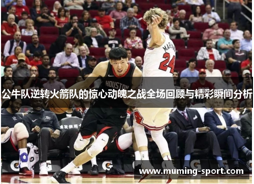 公牛队逆转火箭队的惊心动魄之战全场回顾与精彩瞬间分析