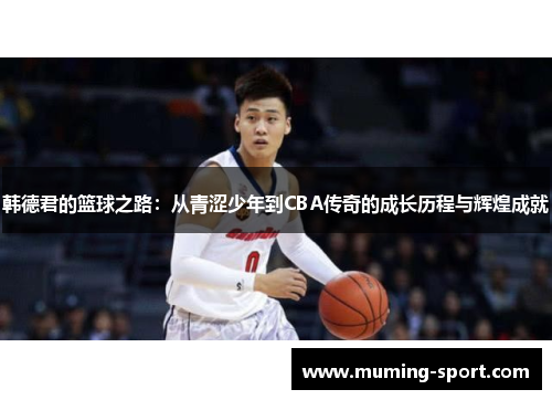 韩德君的篮球之路：从青涩少年到CBA传奇的成长历程与辉煌成就